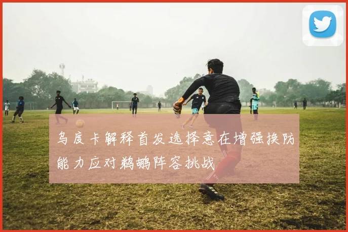 乌度卡解释首发选择意在增强换防能力应对鹈鹕阵容挑战