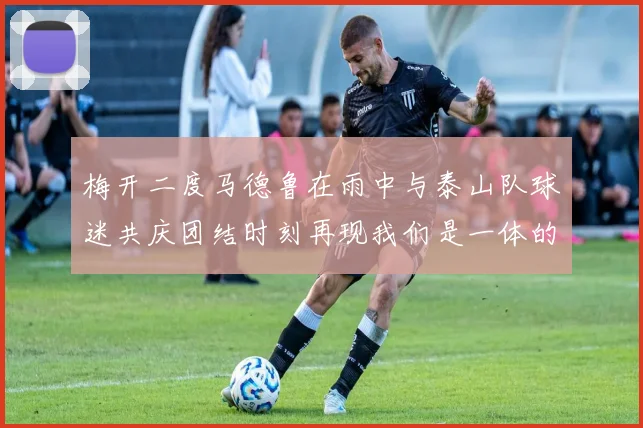 梅开二度马德鲁在雨中与泰山队球迷共庆团结时刻再现我们是一体的精神