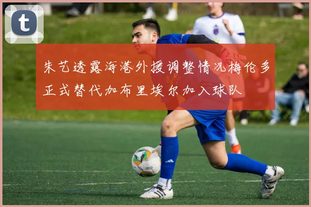 朱艺透露海港外援调整情况梅伦多正式替代加布里埃尔加入球队