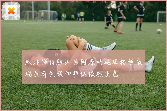瓜帅期待胜利为阿森纳施压格伊表现虽有失误但整体依然出色