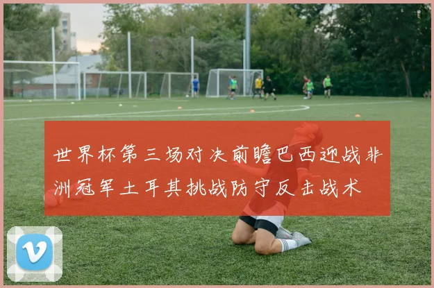 世界杯第三场对决前瞻巴西迎战非洲冠军土耳其挑战防守反击战术