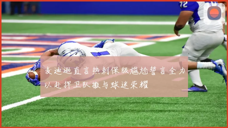 麦迪逊直言热刺保级尴尬誓言全力以赴捍卫队徽与球迷荣耀