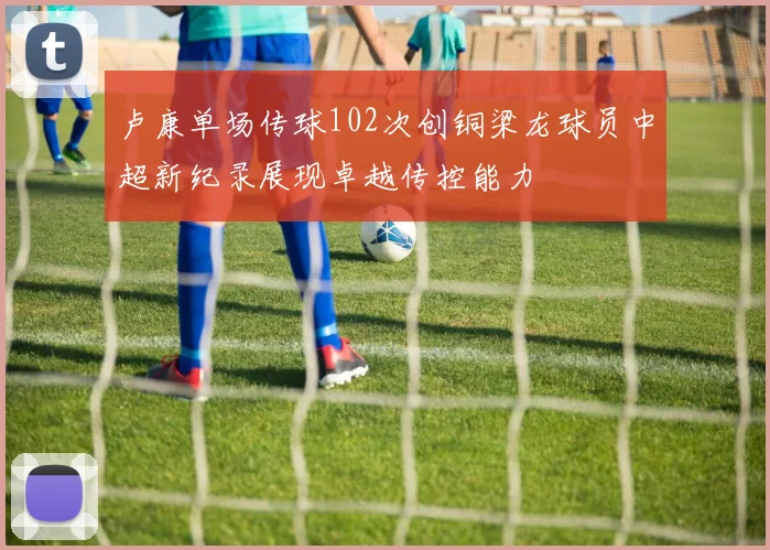 卢康单场传球102次创铜梁龙球员中超新纪录展现卓越传控能力