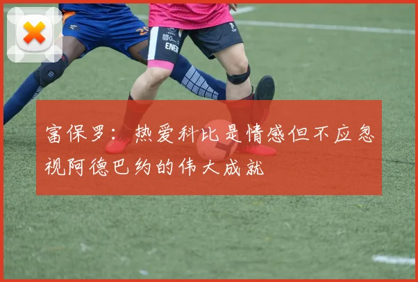 富保罗：热爱科比是情感但不应忽视阿德巴约的伟大成就