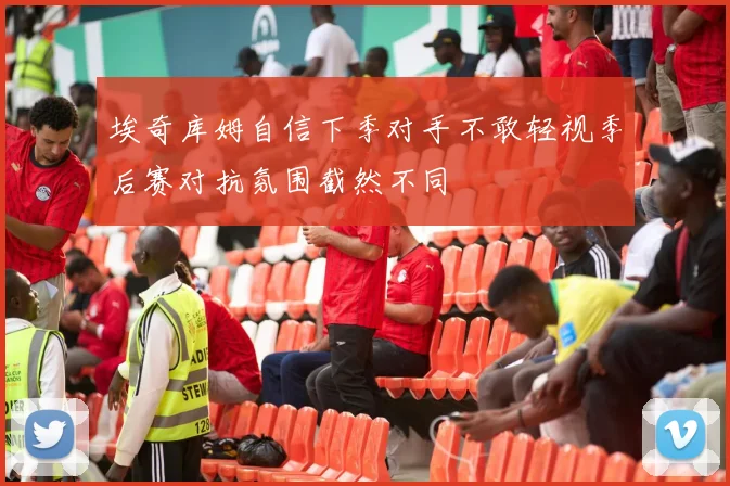 埃奇库姆自信下季对手不敢轻视季后赛对抗氛围截然不同