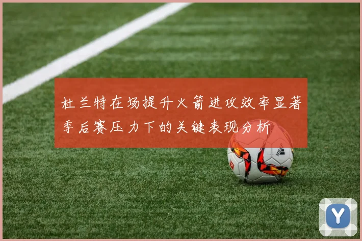 杜兰特在场提升火箭进攻效率显著季后赛压力下的关键表现分析