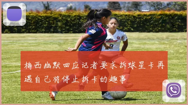 梅西幽默回应记者要求拆球星卡再遇自己将停止拆卡的趣事