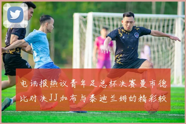 电讯报热议青年足总杯决赛曼市德比对决JJ加布与泰迪兰姆的精彩较量