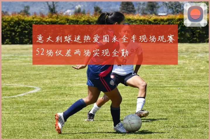 意大利球迷热爱国米全季现场观赛52场仅差两场实现全勤
